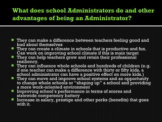  
   They can make a difference between teachers feeling good and
    bad about themselves
   They can create a climate in schools that is productive and fun.
    Can work on improving school climate if this is main target
   They can help teachers grow and retain their professional
    resiliency.
   They can influence whole schools and hundreds of children (e.g.
    if one teacher can make a difference with thirty or fifty kids, a
    school administrator can have a positive effect on more kids.)
   They can move and improve school systems and an opportunity
    to change whole schools or “shaping up” a school and providing
    a more work-oriented environment
   Improving school’s performance in terms of scores and
    statewide competency battery
   Increase in salary, prestige and other perks (benefits) that goes
    with it.
 