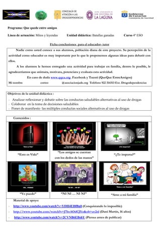 Programa: Que quede entre amigos
Línea de actuación: Mitos y leyendas Unidad didáctica: Batallas ganadas Curso 4º ESO
Ficha conclusiones para el educador- tutor
Nadie como usted conoce a sus alumnos, población diana de este proyecto. Su percepción de la
actividad como educador es muy importante por lo que le proponemos algunas ideas para debatir con
ellos.
A los alumnos le hemos entregado una actividad para trabajar en familia, dentro lo posible, le
agradeceríamos que animara, motivara, potenciara y evaluara esta actividad.
En caso de duda www.qqea.org. Facebook y Tuenti (QueQue EntreAmigos)
Mi nombre correo @asociacionjade.org Teléfono 922 314313 Ext. Drogodependencias
Objetivos de la unidad didáctica :
- Analizar reflexionar y debatir sobre las conductas saludables alternativas al uso de drogas
- Colaborar en la toma de decisiones saludables
- Poner de manifiesto las múltiples conductas sociales alternativas al uso de drogas
Contenidos :
“Esto es Vida”
“Esto es Vida”
“Los amigos se cuentan
con los dedos de las manos”
“Los amigos se cuentan
con los dedos de las manos”
¿Te importa?
“¿Te importa?”
¡YO… PUEDO!
“Yo puedo”
“NI NI … NI NI”
“NI NI … NI NI”
“Amo a mi familia”
“Amo a mi familia”
Material de apoyo:
- http://www.youtube.com/watch?v=YDH4EI8f8n0 (Conquistando lo imposible)
- http://www.youtube.com/watch?v=J7hvAOdCJYo&ob=av2nl (Dani Martín, 16 años)
- http://www.youtube.com/watch?v=2CVNB6EBshY (Piensa antes de publicar)
 