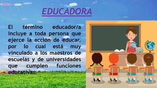 EDUCADORA
El término educador/a
incluye a toda persona que
ejerce la acción de educar,
por lo cual está muy
vinculado a los maestros de
escuelas y de universidades
que cumplen funciones
educativas.
 
