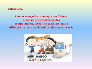 Introdução
Com o avanço da tecnologia nas últimas
décadas, principalmente dos
computadores, discuti-se cada vez mais a
utilização de recursos da informática na educação.
 