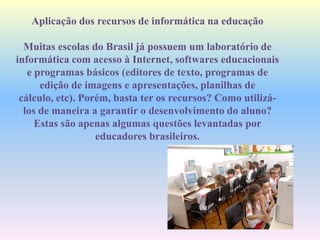 Aplicação dos recursos de informática na educação
Muitas escolas do Brasil já possuem um laboratório de
informática com acesso à Internet, softwares educacionais
e programas básicos (editores de texto, programas de
edição de imagens e apresentações, planilhas de
cálculo, etc). Porém, basta ter os recursos? Como utilizá-
los de maneira a garantir o desenvolvimento do aluno?
Estas são apenas algumas questões levantadas por
educadores brasileiros.
 