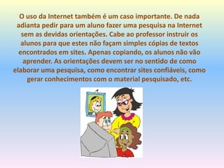 O uso da Internet também é um caso importante. De nada
adianta pedir para um aluno fazer uma pesquisa na Internet
sem as devidas orientações. Cabe ao professor instruir os
alunos para que estes não façam simples cópias de textos
encontrados em sites. Apenas copiando, os alunos não vão
aprender. As orientações devem ser no sentido de como
elaborar uma pesquisa, como encontrar sites confiáveis, como
gerar conhecimentos com o material pesquisado, etc.
 