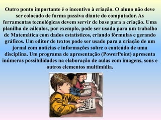 Outro ponto importante é o incentivo à criação. O aluno não deve
ser colocado de forma passiva diante do computador. As
ferramentas tecnológicas devem servir de base para a criação. Uma
planilha de cálculos, por exemplo, pode ser usada para um trabalho
de Matemática com dados estatísticos, criando fórmulas e gerando
gráficos. Um editor de textos pode ser usado para a criação de um
jornal com notícias e informações sobre o conteúdo de uma
disciplina. Um programa de apresentação (PowerPoint) apresenta
inúmeras possibilidades na elaboração de aulas com imagens, sons e
outros elementos multimídia.
 
