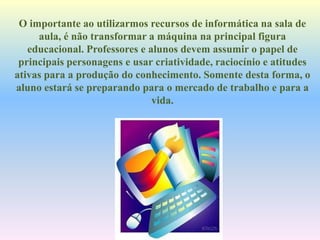 O importante ao utilizarmos recursos de informática na sala de
aula, é não transformar a máquina na principal figura
educacional. Professores e alunos devem assumir o papel de
principais personagens e usar criatividade, raciocínio e atitudes
ativas para a produção do conhecimento. Somente desta forma, o
aluno estará se preparando para o mercado de trabalho e para a
vida.
 