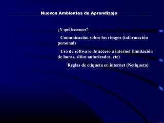 ¿Y qué hacemos?
• Comunicación sobre los riesgos (información
personal)
• Uso de software de acceso a internet (limitación
de horas, sitios autorizados, etc)
•Reglas de etiqueta en internet (Netiqueta)
Nuevos Ambientes de Aprendizaje
 