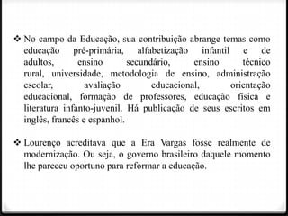  No campo da Educação, sua contribuição abrange temas como
educação pré-primária, alfabetização infantil e de
adultos,
ensino
secundário,
ensino
técnico
rural, universidade, metodologia de ensino, administração
escolar,
avaliação
educacional,
orientação
educacional, formação de professores, educação física e
literatura infanto-juvenil. Há publicação de seus escritos em
inglês, francês e espanhol.
 Lourenço acreditava que a Era Vargas fosse realmente de
modernização. Ou seja, o governo brasileiro daquele momento
lhe pareceu oportuno para reformar a educação.

 