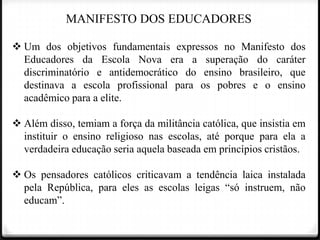 MANIFESTO DOS EDUCADORES
 Um dos objetivos fundamentais expressos no Manifesto dos
Educadores da Escola Nova era a superação do caráter
discriminatório e antidemocrático do ensino brasileiro, que
destinava a escola profissional para os pobres e o ensino
acadêmico para a elite.
 Além disso, temiam a força da militância católica, que insistia em
instituir o ensino religioso nas escolas, até porque para ela a
verdadeira educação seria aquela baseada em princípios cristãos.
 Os pensadores católicos criticavam a tendência laica instalada
pela República, para eles as escolas leigas “só instruem, não
educam”.

 