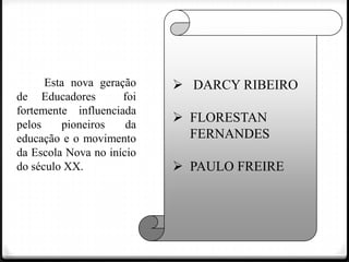 Esta nova geração
de Educadores
foi
fortemente influenciada
pelos
pioneiros
da
educação e o movimento
da Escola Nova no início
do século XX.

 DARCY RIBEIRO
 FLORESTAN
FERNANDES
 PAULO FREIRE

 