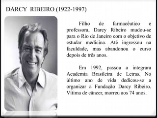 DARCY RIBEIRO (1922-1997)
Filho
de
farmacêutico
e
professora, Darcy Ribeiro mudou-se
para o Rio de Janeiro com o objetivo de
estudar medicina. Até ingressou na
faculdade, mas abandonou o curso
depois de três anos.
Em 1992, passou a integrara
Academia Brasileira de Letras. No
último ano de vida dedicou-se a
organizar a Fundação Darcy Ribeiro.
Vítima de câncer, morreu aos 74 anos.

 