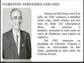 FLORESTAN FERNANDES (1920-1995)
Nasceu em São Paulo, em 22 de
julho de 1920. começou a trabalhar
muito cedo, ainda criança, aos seis
anos de idade. Em consequência
disso,
não
concluiu
o
primário, formando-se mais tarde no
curso de Madureza, uma espécie de
supletivo.
Em 1941, ingressou na
faculdade de Filosofia, Ciências e
Letras da Universidade de São
Paulo, graduando-se mais tarde em
Ciências Sociais.

 