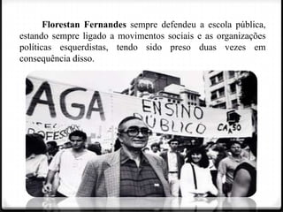 Florestan Fernandes sempre defendeu a escola pública,
estando sempre ligado a movimentos sociais e as organizações
políticas esquerdistas, tendo sido preso duas vezes em
consequência disso.

 