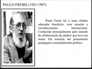 PAULO FREIRE (1921-1997)

Paulo Freire foi o mais célebre
educador brasileiro, com atuação e
reconhecimento
internacional.
Conhecido principalmente pelo método
de alfabetização de adultos que leva seu
nome. Ele assumiu um pensamento
pedagógico assumidamente político.

 