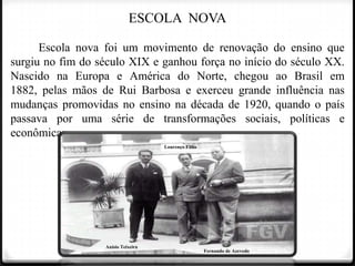 ESCOLA NOVA
Escola nova foi um movimento de renovação do ensino que
surgiu no fim do século XIX e ganhou força no início do século XX.
Nascido na Europa e América do Norte, chegou ao Brasil em
1882, pelas mãos de Rui Barbosa e exerceu grande influência nas
mudanças promovidas no ensino na década de 1920, quando o país
passava por uma série de transformações sociais, políticas e
econômicas.
Lourenço Filho

Anísio Teixeira

Fernando de Azevedo

 