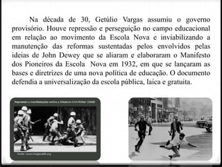 Na década de 30, Getúlio Vargas assumiu o governo
provisório. Houve repressão e perseguição no campo educacional
em relação ao movimento da Escola Nova e inviabilizando a
manutenção das reformas sustentadas pelos envolvidos pelas
ideias de John Dewey que se aliaram e elaboraram o Manifesto
dos Pioneiros da Escola Nova em 1932, em que se lançaram as
bases e diretrizes de uma nova política de educação. O documento
defendia a universalização da escola pública, laica e gratuita.

 