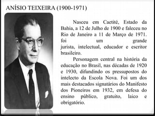 ANÍSIO TEIXEIRA (1900-1971)
Nasceu em Caetité, Estado da
Bahia, a 12 de Julho de 1900 e faleceu no
Rio de Janeiro a 11 de Março de 1971.
foi
um
grande
jurista, intelectual, educador e escritor
brasileiro.
Personagem central na história da
educação no Brasil, nas décadas de 1920
e 1930, difundindo os pressupostos do
intelecto da Escola Nova. Foi um dos
mais destacados signatários do Manifesto
dos Pioneiros em 1932, em defesa do
ensino público, gratuito, laico e
obrigatório.

 