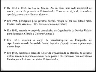  De 1931 a 1935, no Rio de Janeiro, Anísio criou uma rede municipal de
ensino, da escola primária à Universidade. Criou os serviços de extensão e
aperfeiçoamento e as Escolas técnicas;
 Em 1935, perseguido pelo governo Vargas, refugia-se em sua cidade natal,
Caetité, onde viveu até 1945. tornara-se um empresário;
 Em 1946, assumiu o cargo de conselheiro da Organização da Nações Unidas
para Educação, Ciência e Cultura (Unesco);
 Em 1951, assumiu o cargo de secretário-geral da Campanha de
Aperfeiçoamento do Pessoal do Ensino Superior (Capes)e no ano seguinte o de
diretor Inep;
 Em 1964, ocupava o cargo de Reitor da Universidade de Brasília. O governo
militar recém-instaurado o afastou deste posto e ele embarcou para os Estados
Unidos, onde lecionou em várias Universidades.

 