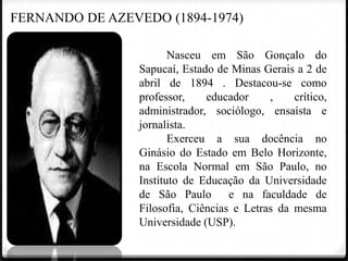 FERNANDO DE AZEVEDO (1894-1974)
Nasceu em São Gonçalo do
Sapucaí, Estado de Minas Gerais a 2 de
abril de 1894 . Destacou-se como
professor,
educador
,
crítico,
administrador, sociólogo, ensaísta e
jornalista.
Exerceu a sua docência no
Ginásio do Estado em Belo Horizonte,
na Escola Normal em São Paulo, no
Instituto de Educação da Universidade
de São Paulo e na faculdade de
Filosofia, Ciências e Letras da mesma
Universidade (USP).

 