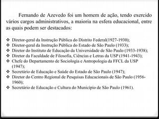 Fernando de Azevedo foi um homem de ação, tendo exercido
vários cargos administrativos, a maioria na esfera educacional, entre
as quais podem ser destacados:






Diretor-geral da Instrução Pública do Distrito Federal(1927-1930);
Diretor-geral da Instrução Pública do Estado de São Paulo (1933);
Diretor do Instituto de Educação da Universidade de São Paulo (1933-1938);
Diretor da Faculdade de Filosofia, Ciências e Letras da USP (1941-1943);
Chefe do Departamento de Sociologia e Antropologia da FFCL da USP
(1947);
 Secretário de Educação e Saúde do Estado de São Paulo (1947);
 Diretor do Centro Regional de Pesquisas Educacionais de São Paulo (19561960);
 Secretário de Educação e Cultura do Município de São Paulo (1961).

 