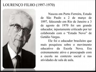 LOURENÇO FILHO (1997-1970)
Nasceu em Porto Ferreira, Estado
de São Paulo a 2 de março de
1897, falecendo em Rio de Janeiro a 3
de agosto de 1970 foi um grande
educador, injustamente criticado por ter
colaborado com o “Estado Novo” de
Getúlio Vargas.
Ele foi o educador brasileiro que
mais pesquisou sobre o movimento
educativo da Escola Nova. Era
extremamente ativo e preocupado com
a escola no contexto social e nas
atividades de sala de aula.

 