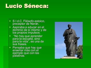 Lucio Séneca:  S I d.C. Filósofo estoico, preceptor de Nerón.  Aspiraba a educar en el dominio de sí mismo y de los propios impulsos. “ No hay que aprender para la escuela, sino para la vida”, es una de sus frases.  Pensaba que hay que enseñar más con el ejemplo que con las palabras.  