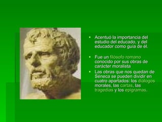 Acentuó la importancia del estudio del educado, y del educador como guía de él. Fue un  filósofo   romano  conocido por sus obras de carácter moralista  Las obras que nos quedan de Séneca se pueden dividir en cuatro apartados: los  diálogos  morales, las  cartas , las  tragedias  y los  epigramas .  