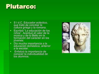 Plutarco: S I d.C. Educador ecléctico, que trató de conciliar la cultura griega y la romana.  Escribió “La educación de los niños”. Acentuó el valor de la música y de lo Bello en la formación del carácter en los jóvenes.  Dio mucha importancia a la educación doméstica, anterior a la escolar. Enfatizó la importancia de conocer la individualidad de los alumnos. 