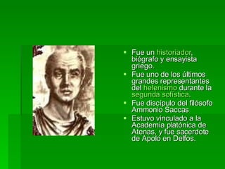 Fue un  historiador , biógrafo y ensayista griego.  Fue uno de los últimos grandes representantes del  helenismo  durante la  segunda sofística . Fue discípulo del filósofo Ammonio Saccas  Estuvo vinculado a la Academia platónica de Atenas, y fue sacerdote de Apolo en Delfos.  