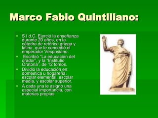Marco Fabio Quintiliano:  S I d.C. Ejerció la enseñanza durante 20 años, en la cátedra de retórica griega y latina, que le concedió el emperador Vespasiano. Escribió “La educación del orador”, y la “Institutio Oratoria”, de 12 tomos.  Dividió la educación en: doméstica u hogareña, escolar elemental, escolar media, y escolar superior.  A cada una le asignó una especial importancia, con materias propias.  