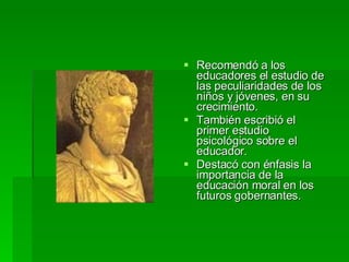 Recomendó a los educadores el estudio de las peculiaridades de los niños y jóvenes, en su crecimiento.  También escribió el primer estudio psicológico sobre el educador.  Destacó con énfasis la importancia de la educación moral en los futuros gobernantes.  