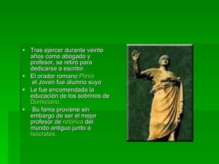 Tras ejercer durante veinte años como abogado y profesor, se retiró para dedicarse a escribir.  El orador romano  Plinio  el Joven  fue alumno suyo  Le fue encomendada la educación de los sobrinos de  Domiciano . Su fama proviene sin embargo de ser el mejor profesor de  retórica  del mundo antiguo junto a  Isócrates .  