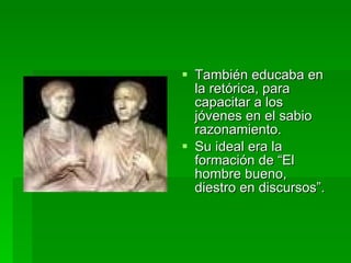 También educaba en la retórica, para capacitar a los jóvenes en el sabio razonamiento.  Su ideal era la formación de “El hombre bueno, diestro en discursos”. 
