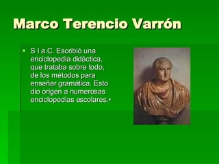 Marco Terencio Varrón  S I a.C. Escribió una enciclopedia didáctica, que trataba sobre todo, de los métodos para enseñar gramática. Esto dio origen a numerosas enciclopedias escolares.•  