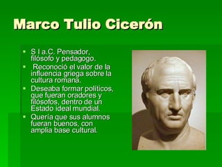 Marco Tulio Cicerón  S I a.C. Pensador, filósofo y pedagogo. Reconoció el valor de la influencia griega sobre la cultura romana.  Deseaba formar políticos, que fueran oradores y filósofos, dentro de un Estado ideal mundial.  Quería que sus alumnos fueran buenos, con amplia base cultural. 