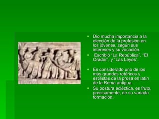 Dio mucha importancia a la elección de la profesión en los jóvenes, según sus intereses y su vocación. Escribió “La República”, “El Orador”, y “Las Leyes”. Es considerado uno de los más grandes retóricos y estilistas de la prosa en latín de la Roma antigua.  Su postura ecléctica, es fruto, precisamente, de su variada formación.  