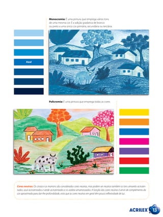 13
Monocromia: É uma pintura que emprega vários tons
de uma mesma cor. É a adição gradativa de branco
ou preto a uma única cor primária, secundária ou terciária.
Policromia: É uma pintura que emprega todas as cores.
Cores neutras: Os cinzas e os marrons são considerados cores neutras, mas podem ser neutros também os tons amarelo-acinzen-
tados, azul-acinzentados e verde-acinzentados e os violeta-amarronzados. A função das cores neutras é servir de complemento da
cor aproximada para dar-lhe profundidade, visto que as cores neutras em geral têm pouca reflexividade de luz.
Azul
 