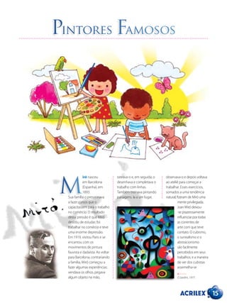 15
Pintores Famosos
O Jardim, 1977.
iró nasceu
em Barcelona
(Espanha), em
1893.
Sua família o pressionava
a fazer cursos que o
capacitassem para o trabalho
no comércio. O resultado
dessa pressão é que Miró
desistiu de estudar, foi
trabalhar no comércio e teve
uma enorme depressão.
Em 1919, visitou Paris e se
encantou com os
movimentos de pintura
fauvista e dadaísta. Ao voltar
para Barcelona, contrariando
a família, Miró começou a
fazer algumas experiências:
vendava os olhos, pegava
algum objeto na mão,
tateava-o e, em seguida, o
desenhava e completava o
trabalho com linhas.
Também treinava pintando
paisagens. Ia a um lugar,
observava-o e depois voltava
ao ateliê para começar a
trabalhar. Esses exercícios,
somados a uma tendência
natural, fizeram de Miró uma
mente privilegiada.
Joan Miró deixou-
-se prazerosamente
influenciar por todas
as correntes de
arte com que teve
contato. O cubismo,
o surrealismo e o
abstracionismo
são facilmente
percebidos em seus
trabalhos, e a maneira
de ver dos cubistas
assemelha-se
M
 