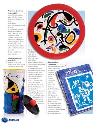 Pintura com Guache em
tampa de pizza
Material: tampa de pizza,
papel Color Set, tesoura,
Guache, pincel e escova de
dentes.
Modo de fazer:
a) Corte as laterais da tampa
de pizza.
b) Inspirado nas obras de
Miró, faça um desenho
sobre a tampa de pizza.
Pinte com Guache.
c) Molhe a escovinha de
dentes no Guache e passe
o dedo polegar nas cerdas
de maneira que caiam
muitos pinguinhos da tinta
sobre o trabalho (como um
chuvisco).
d) Faça a moldura com
papel Color Set.
Lata decorada com as
obras de Miró
Material: Primer, Tinta
Acrílica (várias cores), Caneta
Permanente Acrilex, Cola
Capa de caderno
– Isogravura
Material: bandejas de isopor,
Caneta Esferográfica
ou palito de
churrasco,
rolinho de
pintura,
Guache,
Crystal cola,
cartolina
branca, fitas
dupla face,
buchinha plástica,
régua e tesoura.
Modo de fazer:
a) Inspirado nas
obras de Miró, crie
um desenho, utilizando
linhas e formas.
b) Corte as laterais da
bandeja para facilitar o
trabalho de isogravura.
c) Transfira o desenho para a
bandeja de isopor.
d) Passe a caneta ou o
Branca,
pincel, Lápis
Preto, latas de
achocolatado e
bolinha de isopor.
Modo de fazer:
a) Passe duas demãos de
Primer na lata e na tampinha
do achocolatado.
b) Inspirado na obra de
Miró, faça o desenho na lata,
utilizando o Lápis Preto.
c) Preencha cada espaço
com uma cor diferente.
Utilize Tinta Acrílica.
d) Faça o contorno com a
Caneta Permanente.
e) Escolha algumas partes
do trabalho e faça texturas
com Crystal Cola.
f) Pinte a tampinha com uma
cor deTinta Acrílica, assim
como a bolinha de isopor.
g) Cole a bolinha
de isopor no
centro da
tampinha.
18
 