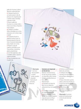 Camiseta com impressão
em Giz de Cera
Material: camiseta branca,
Giz de Cera, lixa de madeira
cor clara (60 ou 80), Canetas
Acrilpen, cartolina branca e
ferro elétrico.
Modo de fazer:
a) Inspirado nas obras de
Miró, crie um desenho,
utilizando linhas, formas e
cores.
b) Desenhe-o sobre uma lixa
de madeira nº 60 ou 80.
c) Pinte o desenho, usando
Giz de Cera. Acalque bastante
o giz para que a cor fique
bem nítida na camiseta.
19
palito de churrasco sobre o
desenho, acalcando bem.
e) Coloque Guache em
um prato, passe o rolo de
pintura e em seguida passe
o rolinho sobre a bandeja,
cobrindo-a toda.
f) Passe o palito de
churrasco ou caneta onde a
tinta se acumulou, limpando
esses espaços.
g) Coloque a cartolina
sobre a bandeja com a tinta,
pressione com a mão e erga
o papel.
h) O desenho ficará no
papel em branco, pois no
local do desenho não tem
tinta. O restante da bandeja
está untado com a tinta.
i) Prepare a capa de
caderno, pintando-a com
Tinta Acrílica e buchinha
plástica (batidinhas).
j) Com fita dupla face, cole
o trabalho sobre a capa do
caderno pintada.
k) Faça os pespontos com
Crystal Cola.
d) Ponha a cartolina branca
dentro da camiseta.
e) Coloque a lixa sobre a
camiseta, de maneira que a
pintura fique voltada para a
camiseta.
f) Passe o ferro bem quente
sobre o verso da camiseta. O
Giz de Cera será transferido
para a camiseta.
g) Faça linhas para
completar o desenho com
as Canetas Acrilpen.
Observação: A camiseta
poderá ser lavada porque
a tinta (Giz de Cera) não
se solta.
Observação:
Com essa
técnica podem
ser feitos
cartões, quadros
de parede,
impressão em
camisetas,
bolsas etc.
 