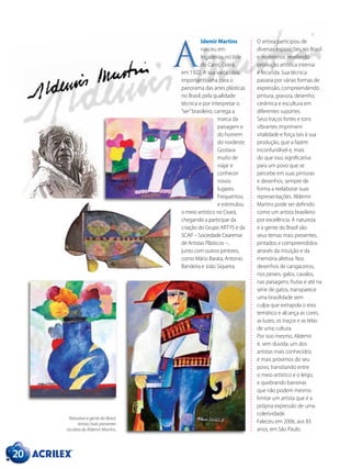 ldemir Martins
nasceu em
Ingazeiras, no Vale
do Cariri, Ceará,
em 1922. A sua vasta obra,
importantíssima para o
panorama das artes plásticas
no Brasil, pela qualidade
técnica e por interpretar o
“ser”brasileiro, carrega a
marca da
paisagem e
do homem
do nordeste.
Gostava
muito de
viajar e
conhecer
novos
lugares.
Frequentou
e estimulou
o meio artístico no Ceará,
chegando a participar da
criação do Grupo ARTYS e da
SCAP – Sociedade Cearense
de Artistas Plásticos –,
junto com outros pintores,
como Mário Barata, Antonio
Bandeira e João Siqueira.
A
20
O artista participou de
diversas exposições, no Brasil
e no exterior, revelando
produção artística intensa
e fecunda. Sua técnica
passeia por várias formas de
expressão, compreendendo
pintura, gravura, desenho,
cerâmica e escultura em
diferentes suportes.
Seus traços fortes e tons
vibrantes imprimem
vitalidade e força tais à sua
produção, que a fazem
inconfundível e, mais
do que isso, significativa
para um povo que se
percebe em suas pinturas
e desenhos, sempre de
forma a reelaborar suas
representações. Aldemir
Martins pode ser definido
como um artista brasileiro
por excelência. A natureza
e a gente do Brasil são
seus temas mais presentes,
pintados e compreendidos
através da intuição e da
memória afetiva. Nos
desenhos de cangaceiros,
nos peixes, galos, cavalos,
nas paisagens, frutas e até na
série de gatos, transparece
uma brasilidade sem
culpa que extrapola o eixo
temático e alcança as cores,
as luzes, os traços e as telas
de uma cultura.
Por isso mesmo, Aldemir
é, sem dúvida, um dos
artistas mais conhecidos
e mais próximos do seu
povo, transitando entre
o meio artístico e o leigo,
e quebrando barreiras
que não podem mesmo
limitar um artista que é a
própria expressão de uma
coletividade.
Faleceu em 2006, aos 83
anos, em São Paulo.
Natureza e gente do Brasil,
temas mais presentes
na obra de Aldemir Martins.
 