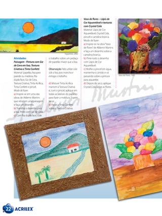 Atividades
Paisagem - Pintura com Giz
de Cera em lixa, Textura
Criativa e Tinta Confetti
Material: papelão, lixa para
parede ou madeira, fita
dupla face, Giz de Cera,
Textura Criativa,Tinta Acrílica,
Tinta Confetti e pincel.
Modo de fazer:
a) Inspire-se em uma das
obras de Aldemir Martins
que retratam uma paisagem
e faça um desenho.
b) Transfira o desenho para
a lixa. Pinte com Giz de Cera.
c) Com fita dupla face, cole
o trabalho sobre um pedaço
de papelão maior que a lixa.
Observação: Não utilize cola
sob a lixa, pois mancha e
estraga o trabalho.
d) Misture Tinta Acrílica
marrom à Textura Criativa
e, com o pincel, aplique em
todas as laterais do papelão
para fazer a moldura. Espere
secar.
e) Passe a Tinta Confetti
sobre a Textura Criativa.
Vaso de flores – Lápis de
Cor Aquarelável e texturas
com Crystal Cola
Material: Lápis de Cor
Aquarelável, Crystal Cola,
pincel e cartolina branca.
Modo de fazer:
a) Inspire-se na obra“Vaso
de flores”de Aldemir Martins
e faça um desenho sobre a
cartolina branca.
b) Pinte todo o desenho
com Lápis de Cor
Aquarelável.
c) Molhe o pincel em água,
mantenha-o úmido e vá
passando sobre a pintura
para aquarelar.
d) Depois de seco, aplique
Crystal Cola sobre as flores.
22
Ingazeiras, 2002.
Vaso de Flores, 1995.
 