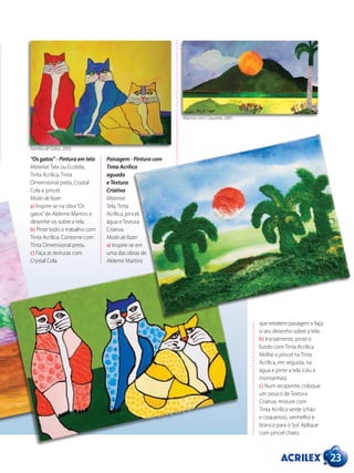 23
Paisagem - Pintura com
Tinta Acrílica
aguada
e Textura
Criativa
Material:
Tela, Tinta
Acrílica, pincel,
água e Textura
Criativa.
Modo de fazer:
a) Inspire-se em
uma das obras de
Aldemir Martins
que retratem paisagem e faça
o seu desenho sobre a tela.
b) Inicialmente, pinte o
fundo com Tinta Acrílica.
Molhe o pincel na Tinta
Acrílica, em seguida, na
água e pinte a tela (céu e
montanhas).
c) Num recipiente, coloque
um pouco de Textura
Criativa, misture com
Tinta Acrílica verde (chão
e coqueiros), vermelho e
branco para o Sol. Aplique
com pincel chato.
“Os gatos” - Pintura em tela
Material: Tela ou Ecotela,
Tinta Acrílica, Tinta
Dimensional preta, Crystal
Cola e pincel.
Modo de fazer:
a) Inspire-se na obra“Os
gatos”de Aldemir Martins e
desenhe-os sobre a tela.
b) Pinte todo o trabalho com
Tinta Acrílica. Contorne com
Tinta Dimensional preta.
c) Faça as texturas com
Crystal Cola.
Família de Gatos, 2003.
Marina com Coqueiro, 2001.
 