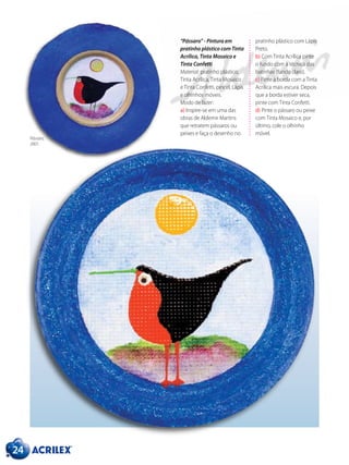“Pássaro” - Pintura em
pratinho plástico com Tinta
Acrílica, Tinta Mosaico e
Tinta Confetti
Material: pratinho plástico,
Tinta Acrílica, Tinta Mosaico
e Tinta Confetti, pincel, Lápis
e olhinhos móveis.
Modo de fazer:
a) Inspire-se em uma das
obras de Aldemir Martins
que retratem pássaros ou
peixes e faça o desenho no
24
pratinho plástico com Lápis
Preto.
b) Com Tinta Acrílica pinte
o fundo com a técnica das
batinhas (fundo claro).
c) Pinte a borda com a Tinta
Acrílica mais escura. Depois
que a borda estiver seca,
pinte com Tinta Confetti.
d) Pinte o pássaro ou peixe
com Tinta Mosaico e, por
último, cole o olhinho
móvel.
Pássaro,
2001.
 