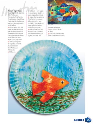 pincel chato e bem largo
na água e passe-o sobre o
prato de papelão pintado.
d) Jogue algumas gotas de
Tinta Nankin em lugares
diferentes. Com a base
molhada a Tinta Nankin se
espalhará e formará um
bonito fundo do mar.
e) Pinte o peixe com Tinta
Mosaico, com a ajuda do
pincel, misture em alguns
lugares para fazer um
25
“Peixe” – Papier Maché
Material: prato de papelão,
Base Acrílica para
Artesanato, Tinta Nankin,
Tinta Mosaico, Crystal Cola,
Papier Maché, pincéis, cola
quente e olhinhos móveis.
Modo de fazer:
a) Inspire-se em uma das
obras de Aldemir Martins
que retratem pássaros ou
peixes e modele o animal
com Papier Maché. Espere
secar. Pinte com Base
Acrílica para Artesanato.
b) Pinte a base (prato
de papelão), passando
duas demãos de
Base Acrílica para
Artesanato.
c) Molhe um
degradê. Deixe secar.
f) Com Crystal Cola faça
as algas.
g) Com cola quente, cole o
peixe sobre o fundo do mar.
Peixe, 1991.
 