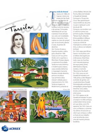 26
a Anita Malfatti, Menotti Del
Picchia, Mário de Andrade
e Oswald de Andrade.
Formavam o“Grupo dos
Cinco”. Eles apresentavam
novas tendências das artes
no país e rejeitavam a arte
do século XIX.
Começou a se envolver com
o cubismo e pintou seu
primeiro quadro, intitulado
“Retrato Azul”, utilizando
linhas paralelas e oblíquas.
Ela vai além do cubismo
e procura a fonte de
inspiração no contato com a
terra, a cultura e as tradições
do Brasil.
Em 1924, viajou para Minas
Gerais e se encantou com
as belezas dos lugares por
onde passou. Desenhava
tudo o que via. Essa fase,
com marcante presença
de traços pretos, fortes,
delimitando as figuras,
recebeu o nome de
“Movimento Pau-Brasil”.
Em 1926, casou-se com
Oswald de Andrade e em
1928, pintou a obra“Abaporu”
(comedor de gente), com
a qual presenteou Oswald.
Dominada pelo sentimento
antropofágico, pintava figuras
estranhas: ovos, cobras,
árvores, animais esquisitos,
entre outros.
Em 1929, separou-se de
Oswald de Andrade. Foi para
a Europa e na volta começou
a desenvolver temas sociais
em suas obras, como“Os
operários”, de 1933. Casou-se
com Luís Martins, e somente
nos últimos 30 anos de sua
vida é que começou a colher
os frutos do seu trabalho
e ser reconhecida como
uma das maiores pintoras
brasileiras.
arsila do Amaral
nasceu em 1886, em
Capivari, interior do
estado de São Paulo
e cresceu nas fazendas de
café de seus pais, rodeada
de muito carinho e atenção.
Gostava muito da natureza
e de animais. Corria pelas
redondezas de sua casa
e prestava muita atenção
nas cores com tonalidades
fortes e marcantes,“cores
caipiras ou cores do campo”,
que via nas árvores, plantas
e casas. Já gostava de
desenhar.
Aos 16 anos, foi para a
Espanha estudar e voltou
para o Brasil em 1906.
Casou-se com seu primo
André, com o qual teve a
filha Dulce. Tempos depois,
o casamento foi anulado.
Tarsila era muito dinâmica
e moderna para a época,
usava vestidos belíssimos
e maquiagem marcante.
Resolveu estudar desenho,
pintura e escultura.
Suas primeiras obras
estavam voltadas para o
impressionismo. Em 1922,
Tarsila se engajou no
Modernismo, juntando-se
T
Abaporu, 1928.
Paisagem com Touro, 1925.
Carnaval em Madureira, 1924. A Cuca, 1924.
 