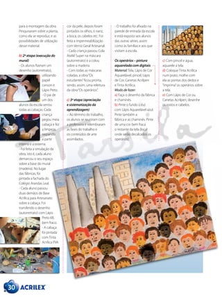 para a montagem da obra.
Pesquisaram sobre a planta,
como ela se reproduz, e as
possibilidades de utilização
desse material.
b) 2ª etapa (execução do
mural)
- Os alunos fizeram um
desenho (autorretrato),
utilizando
papel
canson e
Lápis Preto.
- O pai de
um dos
alunos da escola serrou
todas as cabaças. Cada
criança
pegou meia
cabaça e fez
a limpeza,
raspando
a parte
interna e a externa.
- Foi feita a simulação da
obra, isto é, cada aluno
demarcou o seu espaço
sobre a base do mural
(madeira). No lugar
das fábricas, foi
pintada a fachada do
Colégio Arandas Leal.
- Cada aluno passou
duas demãos de Base
Acrílica para Artesanato
sobre a cabaça. Foi
transferido o desenho
(autorretrato) com Lápis
Preto 6B,
bem fraco.
- A cabaça
foi pintada
com Tinta
Acrílica PVA
cor da pele, depois foram
pintados os olhos, o nariz,
a boca, os cabelos etc. Foi
feita a impermeabilização
com Verniz Geral Artesanal.
- Cada criança passou Cola
Ateliê Super na máscara
(autorretrato) e a colou
sobre a madeira.
- Com todas as máscaras
coladas, a obra“Os
estudantes”ficou pronta,
sendo, assim, uma releitura
da obra“Os operários”.
c) 3ª etapa (apreciação
e sistematização da
aprendizagem)
– Ao término do trabalho,
os alunos se reuniram com
a professora e relembraram
as fases do trabalho e
os conteúdos de arte
assimilados.
c) Com pincel e água,
aquarele a tela.
d) Coloque Tinta Acrílica
num prato, molhe com
ela as pontas dos dedos e
“imprima”os operários sobre
a tela.
e) Com Lápis de Cor ou
Canetas Acrilpen, desenhe
os rostos e cabelos.
- O trabalho foi afixado na
parede de entrada da escola
e está exposto aos alunos
das outras séries, assim
como às famílias e aos que
visitam a escola.
Os operários – pintura
aquarelada com digitais
Material: Tela, Lápis de Cor
Aquarelável, pincel, Lápis
de Cor, Canetas Acrilpen
e Tinta Acrílica.
Modo de fazer:
a) Faça o desenho da fábrica
e chaminés.
b) Pinte o fundo (céu)
com Lápis Aquarelável azul.
Pinte também a
fábrica e as chaminés. Pinte
de uma cor bem fraca
o restante da tela (local
onde serão decalcados os
operários).
30
 