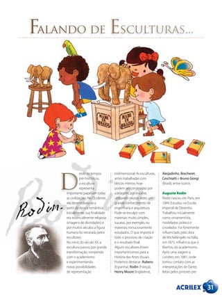 31
Falando de Esculturas...
esde os tempos
pré-históricos,
a escultura
representa
importante papel em todas
as civilizações. No Ocidente,
ela desenvolveu-se a
partir da época romântica.
Inicialmente, sua finalidade
era essencialmente religiosa
(imagens de divindades) e
por muitos séculos a figura
humana foi retratada pelos
escultores.
No início do século XX, a
escultura passou por grande
transformação, rompendo
com o academismo
e experimentando
novas possibilidades
de representação
tridimensional. As esculturas,
antes trabalhadas com
blocos inteiros, hoje
podem ser construídas por
soldagem, por encaixe,
utilizando muitas vezes um
grande conhecimento de
engenharia e arquitetura.
Pode-se esculpir com
materiais muito simples,
sucatas, por exemplo, ou
materiais minuciosamente
estudados. O que importa é
todo o processo de criação
e o resultado final.
Alguns escultores foram
importantíssimos para a
História das Artes Visuais.
Podemos destacar: Rubens
(Espanha), Rodin (França),
Henry Moore (Inglaterra),
Aleijadinho, Brecheret,
Ceschiatti e Bruno Giorgi
(Brasil), entre outros.
Auguste Rodin
Rodin nasceu em Paris, em
1849. Estudou na Escola
Imperial de Desenho.
Trabalhou inicialmente
como ornamentista,
modelador, prático e
cinzelador. Foi fortemente
influenciado pela obra
de Michelângelo na Itália,
em 1875, influência que o
libertou do academismo.
Após uma viagem a
Londres, em 1881, onde
tomou contato com as
interpretações de Dante,
feitas pelos pintores pré-
D
 