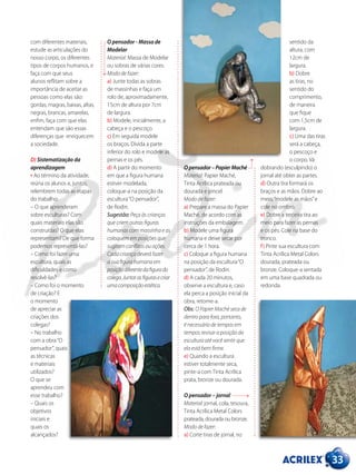 33
com diferentes materiais,
estude as articulações do
nosso corpo, os diferentes
tipos de corpos humanos, e
faça com que seus
alunos reflitam sobre a
importância de aceitar as
pessoas como elas são:
gordas, magras, baixas, altas,
negras, brancas, amarelas,
enfim, faça com que elas
entendam que são essas
diferenças que enriquecem
a sociedade.
D) Sistematização da
aprendizagem
• Ao término da atividade,
reúna os alunos e, juntos,
relembrem todas as etapas
do trabalho:
– O que aprenderam
sobre esculturas? Com
quais materiais elas são
construídas? O que elas
representam? De que forma
podemos representá-las?
– Como foi fazer uma
escultura, quais as
dificuldades e como
resolvê-las?
– Como foi o momento
de criação? E
o momento
de apreciar as
criações dos
colegas?
– No trabalho
com a obra“O
pensador”, quais
as técnicas
e materiais
utilizados?
O que se
aprendeu com
esse trabalho?
– Quais os
objetivos
iniciais e
quais os
alcançados?
O pensador - Massa de
Modelar
Material: Massa de Modelar
ou sobras de várias cores.
Modo de fazer:
a) Junte todas as sobras
de massinhas e faça um
rolo de, aproximadamente,
15cm de altura por 7cm
de largura.
b) Modele, inicialmente, a
cabeça e o pescoço.
c) Em seguida modele
os braços. Divida a parte
inferior do rolo e modele as
pernas e os pés.
d) A partir do momento
em que a figura humana
estiver modelada,
coloque-a na posição da
escultura“O pensador”,
de Rodin.
Sugestão: Peça às crianças
que criem outras figuras
humanas com massinha e as
coloquem em posições que
sugiram conflitos ou ações.
Cada criança deverá fazer
a sua figura humana em
posiçãodiferentedafigurado
colega.Juntarasfigurasecriar
umacomposiçãoestética.
O pensador – Papier Maché
Material: Papier Maché,
Tinta Acrílica prateada ou
dourada e pincel.
Modo de fazer:
a) Prepare a massa do Papier
Maché, de acordo com as
instruções da embalagem.
b) Modele uma figura
humana e deixe secar por
cerca de 1 hora.
c) Coloque a figura humana
na posição da escultura“O
pensador”, de Rodin.
d) A cada 20 minutos,
observe a escultura e, caso
ela perca a posição inicial da
obra, retome-a.
Obs: O Papier Maché seca de
dentro para fora, portanto,
é necessário de tempos em
tempos revisar a posição da
escultura até você sentir que
ela está bem firme.
e) Quando a escultura
estiver totalmente seca,
pinte-a com Tinta Acrílica
prata, bronze ou dourada.
O pensador – jornal
Material: jornal, cola, tesoura,
Tinta Acrílica Metal Colors
prateada, dourada ou bronze.
Modo de fazer:
a) Corte tiras de jornal, no
sentido da
altura, com
12cm de
largura.
b) Dobre
as tiras, no
sentido do
comprimento,
de maneira
que fique
com 1,5cm de
largura.
c) Uma das tiras
será a cabeça,
o pescoço e
o corpo. Vá
dobrando (esculpindo) o
jornal até obter as partes.
d) Outra tira formará os
braços e as mãos. Dobre ao
meio,“modele as mãos”e
cole no ombro.
e) Dobre a terceira tira ao
meio para fazer as pernas
e os pés. Cole na base do
tronco.
f) Pinte sua escultura com
Tinta Acrílica Metal Colors
dourada, prateada ou
bronze. Coloque-a sentada
em uma base quadrada ou
redonda.
 