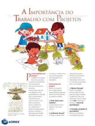 34
a Importância do
Trabalho com Projetos
or que trabalhar com
projetos?
Trabalhar com projetos
faz com que as aulas
se tornem mais dinâmicas,
mais interessantes,
mais construtivas e mais
interativas.
Nossos alunos, hoje, são
mais agitados, ativos,
questionadores e, sabendo
disso, nós precisamos
transformar nossas
aulas, tornando-as mais
atrativas. Bom para
alunos e professores,
pois, dessa forma, o
professor instiga, propõe,
dá pistas, enquanto o
aluno pesquisa, trabalha
em duplas ou grupos e
constrói seu conhecimento
de uma forma gostosa,
sem“decorebas”, sem
imposições.
Como montar um
projeto?
Montar um projeto é
bem simples. Basta ir
respondendo às perguntas
abaixo e ao final você terá
seu projeto montado.
a) Título: O que vamos
trabalhar?
O título deverá ser claro,
objetivo e não muito
extenso.
b) Justificativa: Por quê?
As razões, a relevância da
realização do projeto.
Destacam-se neste item:
os acontecimentos
relacionados com o tema
e a importância do projeto
para a comunidade.
c) Objetivo: Para quê?
Devem ser redigidos
de forma clara, pois vão
direcionar todo o trabalho.
O objetivo é o alvo a ser
alcançado, e para se chegar
a esse alvo, é necessário
alcançar os marcos de
aprendizagem.
d) Conteúdos, atividades: O
que trabalhar?
Elencar os conteúdos e
as atividades que serão
P
A Máquina Voadora, de Leonardo
Da Vinci , séc. XIV.
 