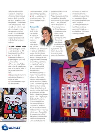 38
alunos do terceiro ano
explicaram aos demais
alunos como aconteceu o
projeto, desde a escolha
do pintor até a montagem
dos banners. Falaram sobre
cada pintor, sobre as obras
de cada um, os temas que
eles retratavam, o estilo
de pintura e como foi a
confecção dos trabalhos.
Conversaram também
sobre a confecção inicial
individual e a montagem
coletiva.
“O gato”– Romero Britto
a) Cabeça do gato – Corte
a cabeça do gato no TNT
branco e pinte com Tinta
para Tecido Acrilex.
b) Recorte as orelhas no
papelão e pinte com Tinta
Acrílica Acrilex.
c) Pinte com Tinta Acrílica
duas caixas de papelão para
fazer as patas e um pedaço
de papelão para fazer o
rabo.
d) Cole os trabalhos uns nos
outros, obtendo, assim, o
corpo do gato.
e) Cole a cabeça e o corpo
no TNT vermelho.
f) Fixe o banner nos bastões
previamente preparados.
g) Cole no bastão superior
as orelhas do gato e no
bastão inferior as patas e
o rabo.
Romero Britto
– Nasceu em
Recife, no dia
6 de outubro
de 1963. É um
pintor e escultor
brasileiro,
conhecido
como artista
pop, radicado
em Miami. Suas obras caíram
no gosto das celebridades
por sua alegria e colorido,
tendo conquistado a fama ao
realizar a ilustração de uma
campanha publicitária para
a vodca Absolut. Começou
no mundo do “grafite” e
hoje é o artista preferido
de vários atores e atrizes
hollywoodianos.
Aos oito anos, começou a
mostrar interesse e talento
pelas artes. Com muita
imaginação e criatividade,
pintava em sucatas, papelão
e jornal. Sua família o ajudava
a desenvolver seu talento
natural, dando-lhe livros de
arte para estudar. Aos14anos,
fez sua primeira exibição
pública e vendeu seu primeiro
quadro à OEA – Organização
dos Estados Americanos.
Embora encorajado por
este sucesso precoce, as
circunstâncias modestas
de sua vida o motivaram a
estabelecer metas e a criar seu
próprio futuro: “Na condição
de criança pobre no Brasil,
tive contato com o lado mais
sombrio da humanidade.
Como resultado, passei a
pintar para trazer luz e cor
para minha vida.”
Frequentou escolas públicas,
recebeu bolsa de estudos
para uma escola preparatória
e, aos 17 anos, entrou na
Universidade Católica de
Pernambuco, no curso
de Direito. Viajou para
a Europa para visitar
lugares novos e
ver a arte que só
conhecia nos livros.
Na maioria
das obras de
Romero Britto, ele
usa textura gráfica
e, geralmente, elas
tratam de assuntos
importantes para
o dia a dia. Suas obras,
na maioria das vezes, não
retratam exatamente a
realidade, pois apresentam,
em grande parte, linhas,
pontos, divisões e fragmentos
de sua assinatura.
Atualmente, Romero mora
nos Estados Unidos da
América, e é casado com a
estadunidense Sharon, com
quem tem um filho.
Projeto Releituras de Obras de Arte – Banners – E.E. Fúlvio Abramo.
 