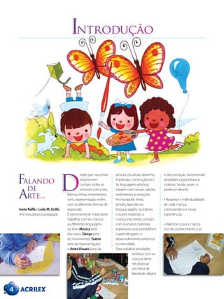 esde que nascemos
estamos em
contato todos os
minutos com cores,
formas, linhas, movimentos,
sons, representação, enfim,
com as diferentes formas de
expressão.
É extremamente importante
trabalhar com as crianças
as diferentes linguagens
da Arte: Música (arte
dos sons), Dança (arte
do movimento), Teatro
(arte da representação)
e Artes Visuais (arte da
Introdução
pintura, escultura, desenho,
impressão, construção etc.).
As linguagens artísticas
mexem com nossos valores,
sentimentos e emoções.
Ao manipular tintas,
pincéis, lápis de cor,
tesoura, papéis, recicláveis
e outros materiais, a
criança está tendo contato
com inúmeros materiais
expressivos que possibilitam
a aprendizagem, o
desenvolvimento estético e
a criatividade.
Para trabalhar atividades
artísticas com as
crianças deve-
-se propiciar
um clima de
liberdade, alegria
e descontração, favorecendo
atividades espontâneas e
criativas. Sendo assim, o
professor deverá:
• Respeitar a individualidade
de cada criança,
estimulando-a a novas
experiências;
• Valorizar o que a criança
traz de conhecimento e as
D
4
Falando
de
Arte...
Ivete Raffa e Leila M. Grillo
Arte-educadoras e pedagogas
 